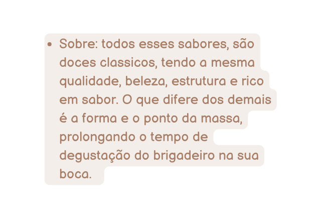 Sobre todos esses sabores são doces classicos tendo a mesma qualidade beleza estrutura e rico em sabor O que difere dos demais é a forma e o ponto da massa prolongando o tempo de degustação do brigadeiro na sua boca